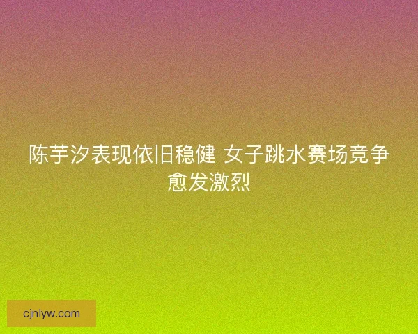 陈芋汐表现依旧稳健 女子跳水赛场竞争愈发激烈