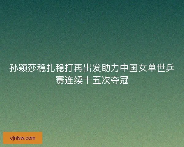 孙颖莎稳扎稳打再出发助力中国女单世乒赛连续十五次夺冠