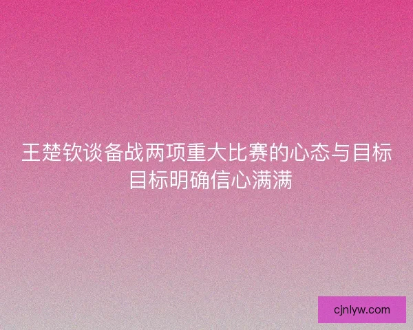 王楚钦谈备战两项重大比赛的心态与目标 目标明确信心满满