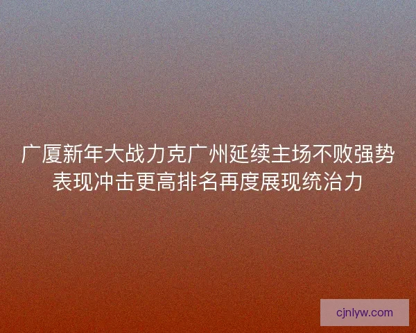 广厦新年大战力克广州延续主场不败强势表现冲击更高排名再度展现统治力