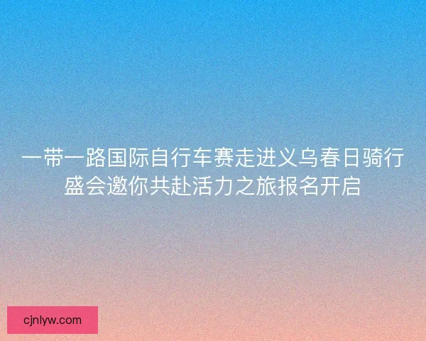 一带一路国际自行车赛走进义乌春日骑行盛会邀你共赴活力之旅报名开启