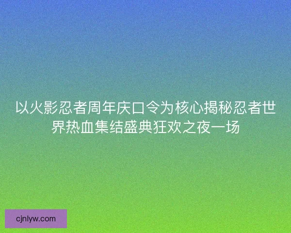 以火影忍者周年庆口令为核心揭秘忍者世界热血集结盛典狂欢之夜一场