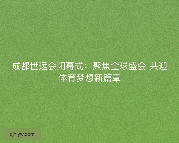 成都世运会闭幕式：聚焦全球盛会 共迎体育梦想新篇章