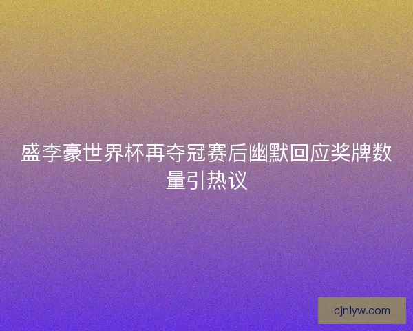 盛李豪世界杯再夺冠赛后幽默回应奖牌数量引热议