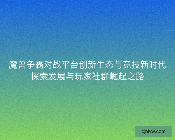 魔兽争霸对战平台创新生态与竞技新时代探索发展与玩家社群崛起之路