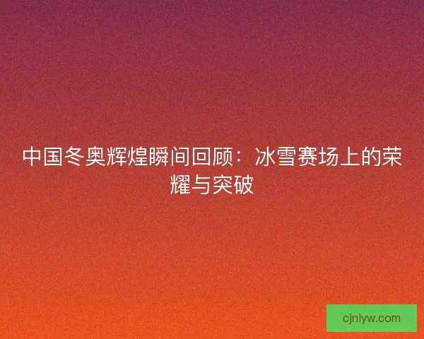中国冬奥辉煌瞬间回顾：冰雪赛场上的荣耀与突破