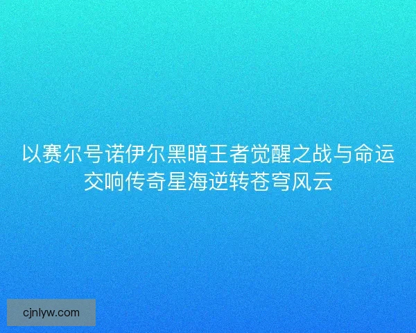 以赛尔号诺伊尔黑暗王者觉醒之战与命运交响传奇星海逆转苍穹风云