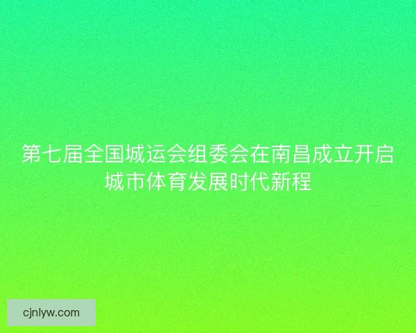 第七届全国城运会组委会在南昌成立开启城市体育发展时代新程