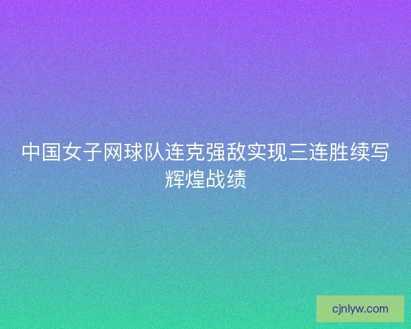 中国女子网球队连克强敌实现三连胜续写辉煌战绩