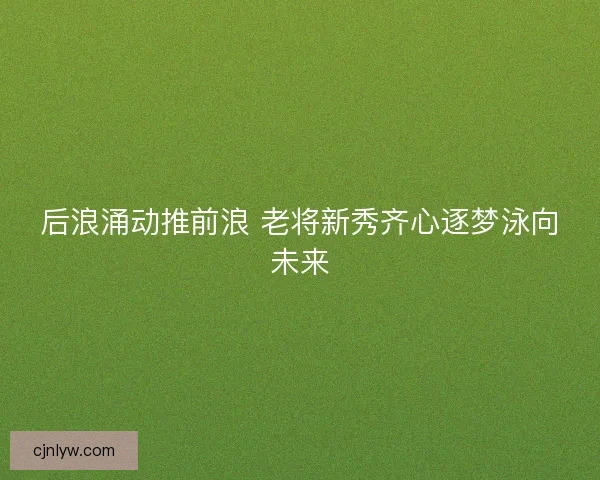 后浪涌动推前浪 老将新秀齐心逐梦泳向未来