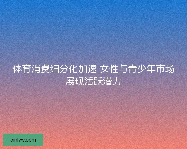 体育消费细分化加速 女性与青少年市场展现活跃潜力