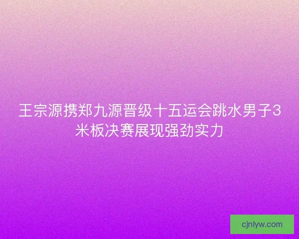 王宗源携郑九源晋级十五运会跳水男子3米板决赛展现强劲实力