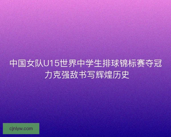 中国女队U15世界中学生排球锦标赛夺冠 力克强敌书写辉煌历史