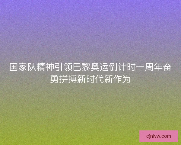 国家队精神引领巴黎奥运倒计时一周年奋勇拼搏新时代新作为