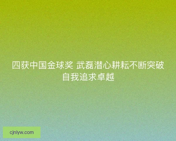 四获中国金球奖 武磊潜心耕耘不断突破自我追求卓越
